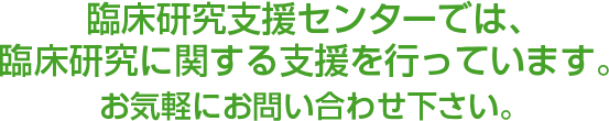 臨床研究支援センターでは、臨床研究に関する支援を行っています。お気軽にお問い合わせ下さい。