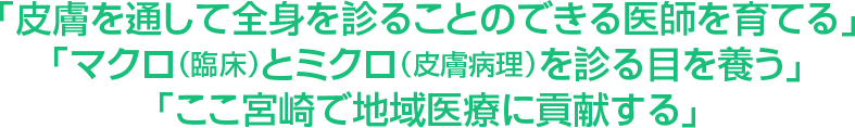 「皮膚を通して全身を診ることのできる医師を育てる。」「マクロ（臨床）とミクロ（皮膚病理）を診る目を養う。」「ここ宮崎で地域医療に貢献する。」