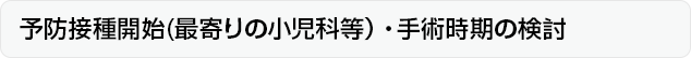 予防接種開始(最寄りの小児科等）・手術時期の検討